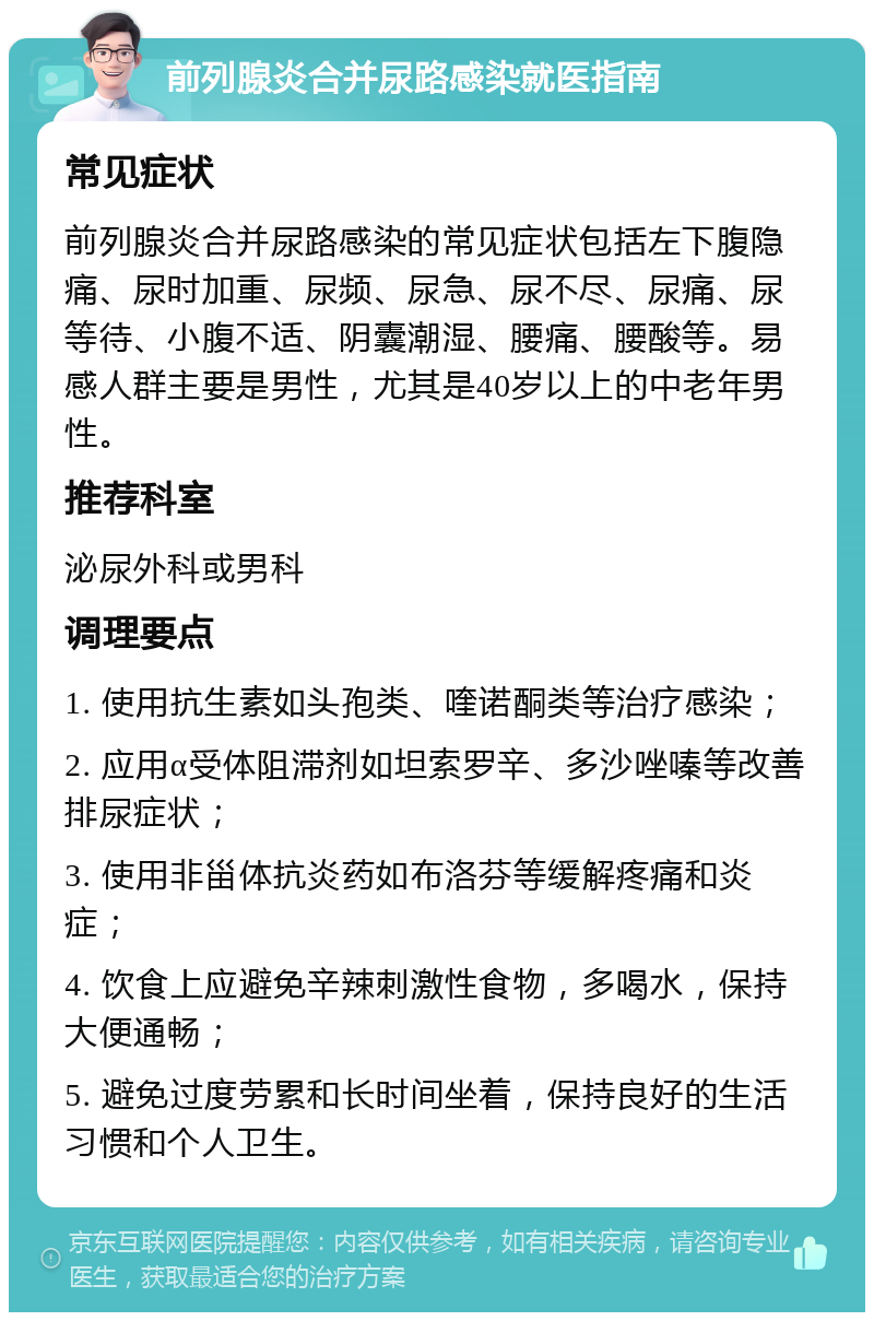 前列腺炎合并尿路感染就医指南 常见症状 前列腺炎合并尿路感染的常见症状包括左下腹隐痛、尿时加重、尿频、尿急、尿不尽、尿痛、尿等待、小腹不适、阴囊潮湿、腰痛、腰酸等。易感人群主要是男性，尤其是40岁以上的中老年男性。 推荐科室 泌尿外科或男科 调理要点 1. 使用抗生素如头孢类、喹诺酮类等治疗感染； 2. 应用α受体阻滞剂如坦索罗辛、多沙唑嗪等改善排尿症状； 3. 使用非甾体抗炎药如布洛芬等缓解疼痛和炎症； 4. 饮食上应避免辛辣刺激性食物，多喝水，保持大便通畅； 5. 避免过度劳累和长时间坐着，保持良好的生活习惯和个人卫生。