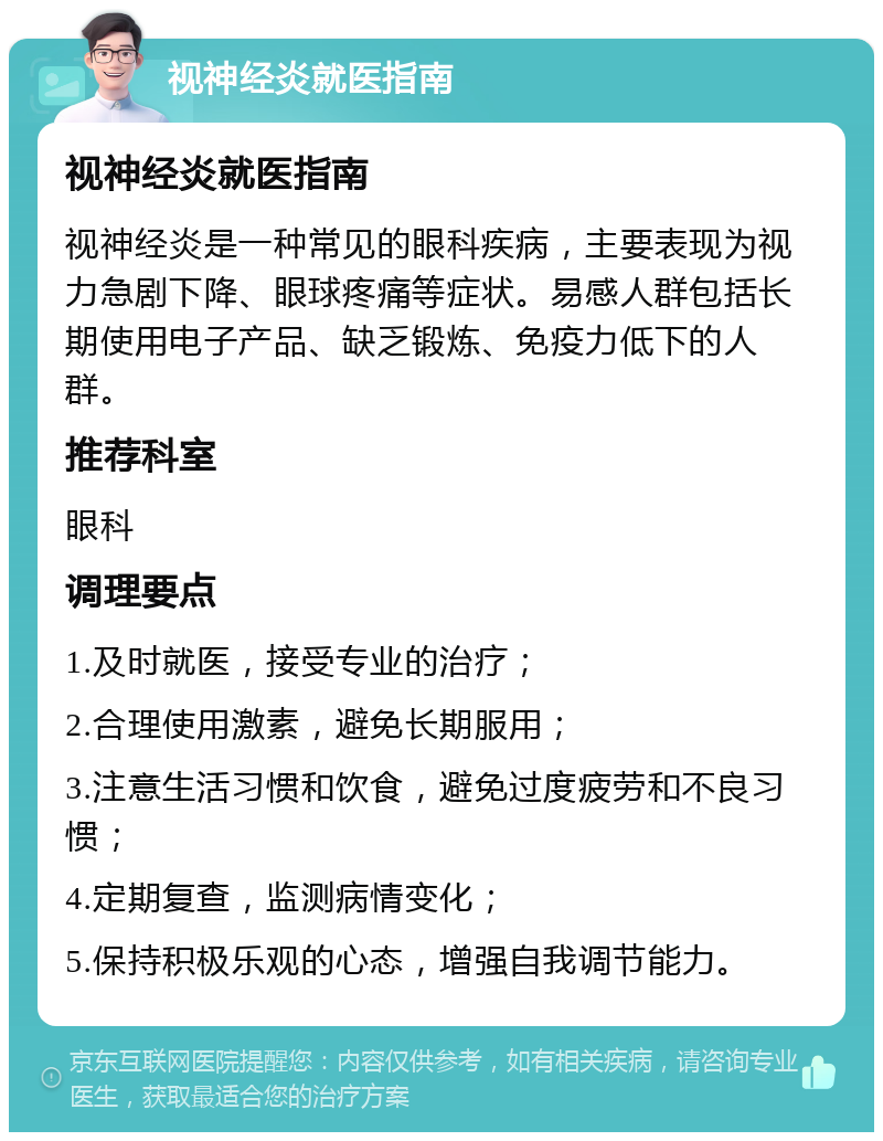 视神经炎就医指南 视神经炎就医指南 视神经炎是一种常见的眼科疾病，主要表现为视力急剧下降、眼球疼痛等症状。易感人群包括长期使用电子产品、缺乏锻炼、免疫力低下的人群。 推荐科室 眼科 调理要点 1.及时就医，接受专业的治疗； 2.合理使用激素，避免长期服用； 3.注意生活习惯和饮食，避免过度疲劳和不良习惯； 4.定期复查，监测病情变化； 5.保持积极乐观的心态，增强自我调节能力。