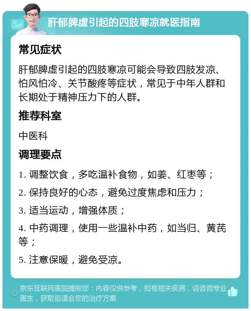 肝郁脾虚引起的四肢寒凉就医指南 常见症状 肝郁脾虚引起的四肢寒凉可能会导致四肢发凉、怕风怕冷、关节酸疼等症状，常见于中年人群和长期处于精神压力下的人群。 推荐科室 中医科 调理要点 1. 调整饮食，多吃温补食物，如姜、红枣等； 2. 保持良好的心态，避免过度焦虑和压力； 3. 适当运动，增强体质； 4. 中药调理，使用一些温补中药，如当归、黄芪等； 5. 注意保暖，避免受凉。