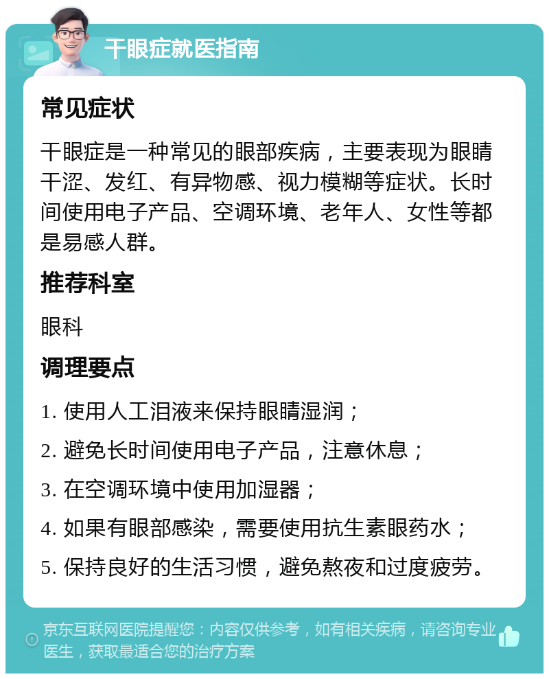 干眼症就医指南 常见症状 干眼症是一种常见的眼部疾病，主要表现为眼睛干涩、发红、有异物感、视力模糊等症状。长时间使用电子产品、空调环境、老年人、女性等都是易感人群。 推荐科室 眼科 调理要点 1. 使用人工泪液来保持眼睛湿润； 2. 避免长时间使用电子产品，注意休息； 3. 在空调环境中使用加湿器； 4. 如果有眼部感染，需要使用抗生素眼药水； 5. 保持良好的生活习惯，避免熬夜和过度疲劳。