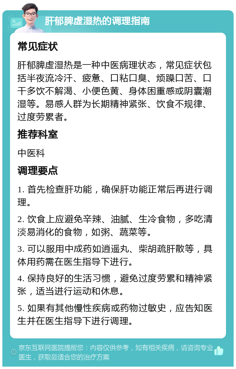 肝郁脾虚湿热的调理指南 常见症状 肝郁脾虚湿热是一种中医病理状态，常见症状包括半夜流冷汗、疲惫、口粘口臭、烦躁口苦、口干多饮不解渴、小便色黄、身体困重感或阴囊潮湿等。易感人群为长期精神紧张、饮食不规律、过度劳累者。 推荐科室 中医科 调理要点 1. 首先检查肝功能，确保肝功能正常后再进行调理。 2. 饮食上应避免辛辣、油腻、生冷食物，多吃清淡易消化的食物，如粥、蔬菜等。 3. 可以服用中成药如逍遥丸、柴胡疏肝散等，具体用药需在医生指导下进行。 4. 保持良好的生活习惯，避免过度劳累和精神紧张，适当进行运动和休息。 5. 如果有其他慢性疾病或药物过敏史，应告知医生并在医生指导下进行调理。