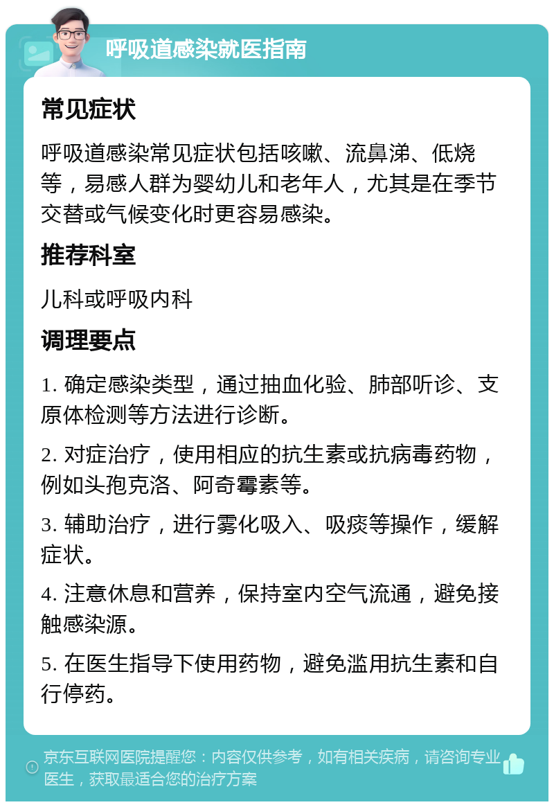 呼吸道感染就医指南 常见症状 呼吸道感染常见症状包括咳嗽、流鼻涕、低烧等，易感人群为婴幼儿和老年人，尤其是在季节交替或气候变化时更容易感染。 推荐科室 儿科或呼吸内科 调理要点 1. 确定感染类型，通过抽血化验、肺部听诊、支原体检测等方法进行诊断。 2. 对症治疗，使用相应的抗生素或抗病毒药物，例如头孢克洛、阿奇霉素等。 3. 辅助治疗，进行雾化吸入、吸痰等操作，缓解症状。 4. 注意休息和营养，保持室内空气流通，避免接触感染源。 5. 在医生指导下使用药物，避免滥用抗生素和自行停药。