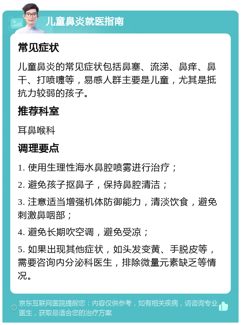 儿童鼻炎就医指南 常见症状 儿童鼻炎的常见症状包括鼻塞、流涕、鼻痒、鼻干、打喷嚏等，易感人群主要是儿童，尤其是抵抗力较弱的孩子。 推荐科室 耳鼻喉科 调理要点 1. 使用生理性海水鼻腔喷雾进行治疗； 2. 避免孩子抠鼻子，保持鼻腔清洁； 3. 注意适当增强机体防御能力，清淡饮食，避免刺激鼻咽部； 4. 避免长期吹空调，避免受凉； 5. 如果出现其他症状，如头发变黄、手脱皮等，需要咨询内分泌科医生，排除微量元素缺乏等情况。