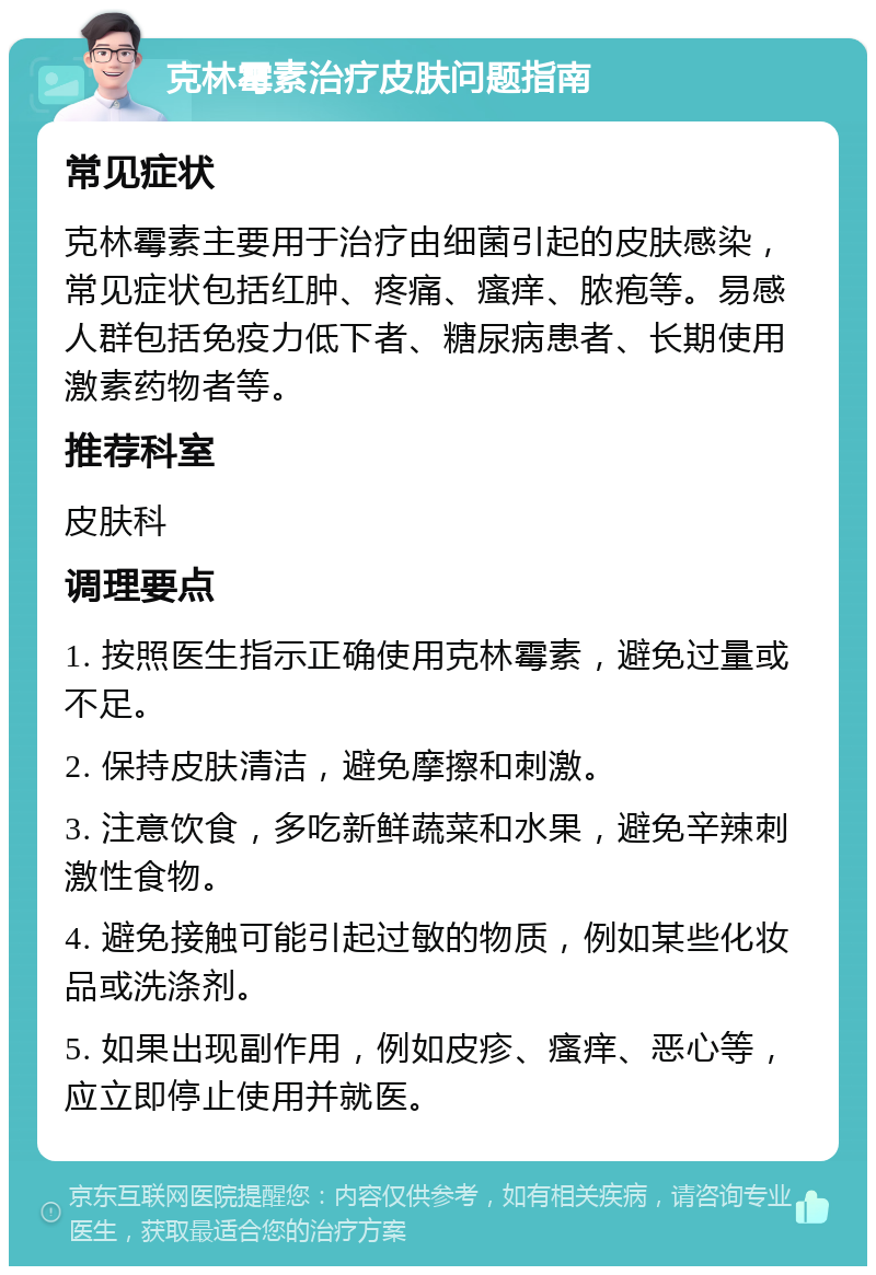 克林霉素治疗皮肤问题指南 常见症状 克林霉素主要用于治疗由细菌引起的皮肤感染，常见症状包括红肿、疼痛、瘙痒、脓疱等。易感人群包括免疫力低下者、糖尿病患者、长期使用激素药物者等。 推荐科室 皮肤科 调理要点 1. 按照医生指示正确使用克林霉素，避免过量或不足。 2. 保持皮肤清洁，避免摩擦和刺激。 3. 注意饮食，多吃新鲜蔬菜和水果，避免辛辣刺激性食物。 4. 避免接触可能引起过敏的物质，例如某些化妆品或洗涤剂。 5. 如果出现副作用，例如皮疹、瘙痒、恶心等，应立即停止使用并就医。