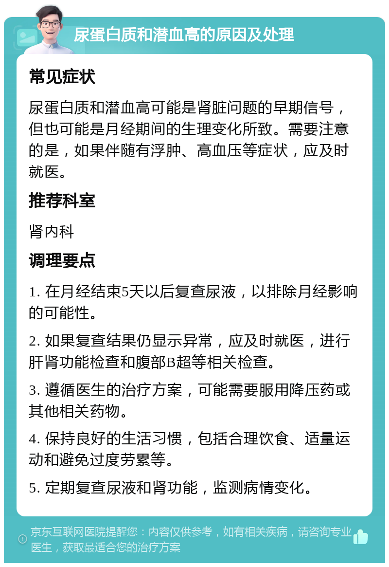 尿蛋白质和潜血高的原因及处理 常见症状 尿蛋白质和潜血高可能是肾脏问题的早期信号，但也可能是月经期间的生理变化所致。需要注意的是，如果伴随有浮肿、高血压等症状，应及时就医。 推荐科室 肾内科 调理要点 1. 在月经结束5天以后复查尿液，以排除月经影响的可能性。 2. 如果复查结果仍显示异常，应及时就医，进行肝肾功能检查和腹部B超等相关检查。 3. 遵循医生的治疗方案，可能需要服用降压药或其他相关药物。 4. 保持良好的生活习惯，包括合理饮食、适量运动和避免过度劳累等。 5. 定期复查尿液和肾功能，监测病情变化。