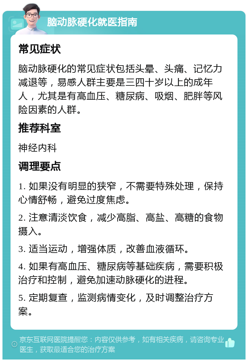 脑动脉硬化就医指南 常见症状 脑动脉硬化的常见症状包括头晕、头痛、记忆力减退等，易感人群主要是三四十岁以上的成年人，尤其是有高血压、糖尿病、吸烟、肥胖等风险因素的人群。 推荐科室 神经内科 调理要点 1. 如果没有明显的狭窄，不需要特殊处理，保持心情舒畅，避免过度焦虑。 2. 注意清淡饮食，减少高脂、高盐、高糖的食物摄入。 3. 适当运动，增强体质，改善血液循环。 4. 如果有高血压、糖尿病等基础疾病，需要积极治疗和控制，避免加速动脉硬化的进程。 5. 定期复查，监测病情变化，及时调整治疗方案。