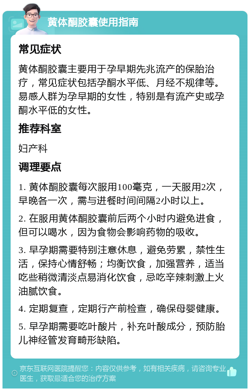 黄体酮胶囊使用指南 常见症状 黄体酮胶囊主要用于孕早期先兆流产的保胎治疗，常见症状包括孕酮水平低、月经不规律等。易感人群为孕早期的女性，特别是有流产史或孕酮水平低的女性。 推荐科室 妇产科 调理要点 1. 黄体酮胶囊每次服用100毫克，一天服用2次，早晚各一次，需与进餐时间间隔2小时以上。 2. 在服用黄体酮胶囊前后两个小时内避免进食，但可以喝水，因为食物会影响药物的吸收。 3. 早孕期需要特别注意休息，避免劳累，禁性生活，保持心情舒畅；均衡饮食，加强营养，适当吃些稍微清淡点易消化饮食，忌吃辛辣刺激上火油腻饮食。 4. 定期复查，定期行产前检查，确保母婴健康。 5. 早孕期需要吃叶酸片，补充叶酸成分，预防胎儿神经管发育畸形缺陷。