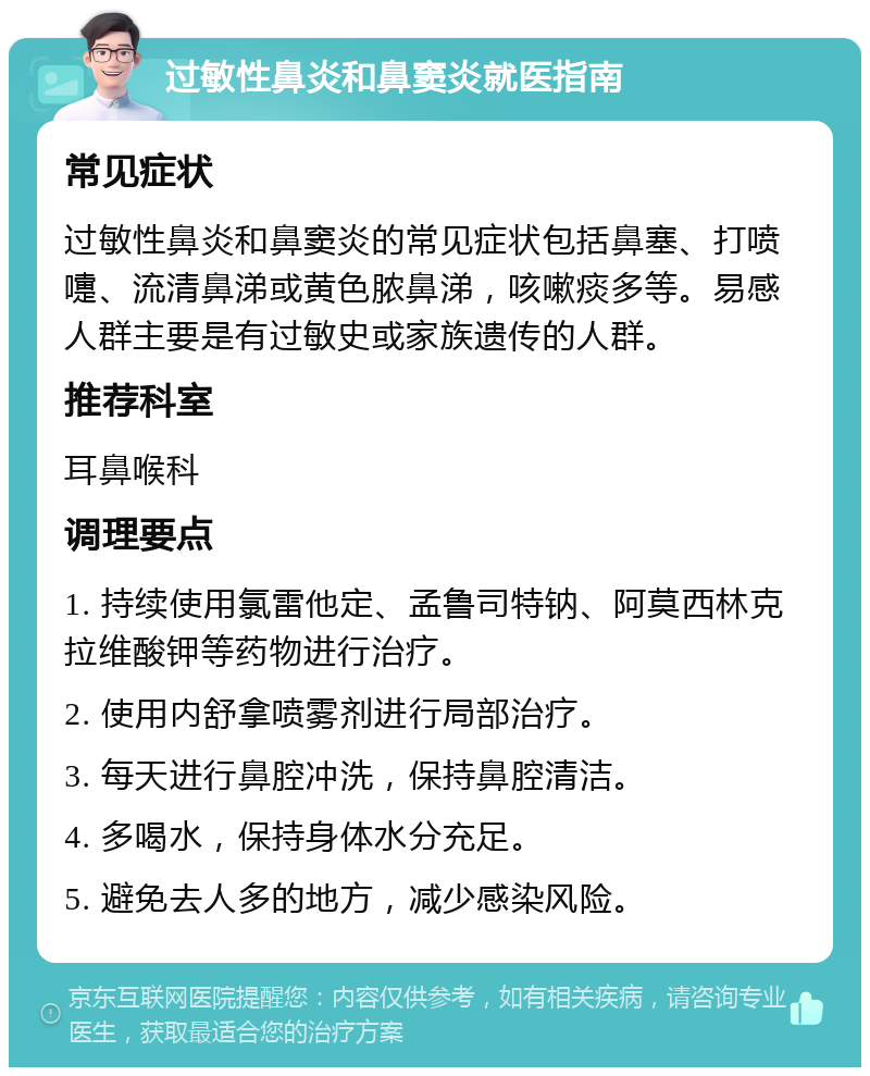 过敏性鼻炎和鼻窦炎就医指南 常见症状 过敏性鼻炎和鼻窦炎的常见症状包括鼻塞、打喷嚏、流清鼻涕或黄色脓鼻涕，咳嗽痰多等。易感人群主要是有过敏史或家族遗传的人群。 推荐科室 耳鼻喉科 调理要点 1. 持续使用氯雷他定、孟鲁司特钠、阿莫西林克拉维酸钾等药物进行治疗。 2. 使用内舒拿喷雾剂进行局部治疗。 3. 每天进行鼻腔冲洗，保持鼻腔清洁。 4. 多喝水，保持身体水分充足。 5. 避免去人多的地方，减少感染风险。