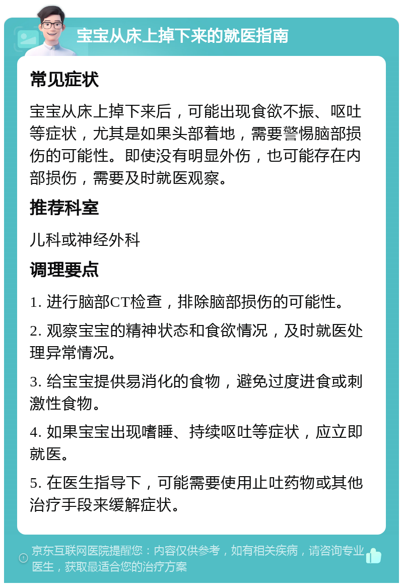 宝宝从床上掉下来的就医指南 常见症状 宝宝从床上掉下来后，可能出现食欲不振、呕吐等症状，尤其是如果头部着地，需要警惕脑部损伤的可能性。即使没有明显外伤，也可能存在内部损伤，需要及时就医观察。 推荐科室 儿科或神经外科 调理要点 1. 进行脑部CT检查，排除脑部损伤的可能性。 2. 观察宝宝的精神状态和食欲情况，及时就医处理异常情况。 3. 给宝宝提供易消化的食物，避免过度进食或刺激性食物。 4. 如果宝宝出现嗜睡、持续呕吐等症状，应立即就医。 5. 在医生指导下，可能需要使用止吐药物或其他治疗手段来缓解症状。