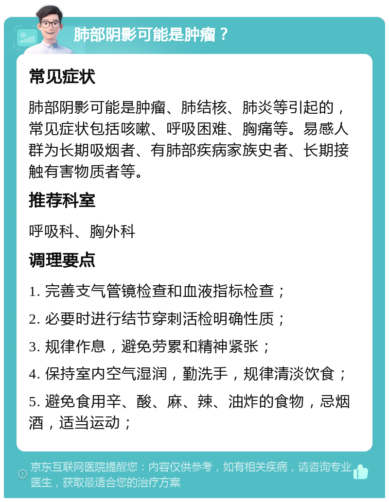 肺部阴影可能是肿瘤？ 常见症状 肺部阴影可能是肿瘤、肺结核、肺炎等引起的，常见症状包括咳嗽、呼吸困难、胸痛等。易感人群为长期吸烟者、有肺部疾病家族史者、长期接触有害物质者等。 推荐科室 呼吸科、胸外科 调理要点 1. 完善支气管镜检查和血液指标检查； 2. 必要时进行结节穿刺活检明确性质； 3. 规律作息，避免劳累和精神紧张； 4. 保持室内空气湿润，勤洗手，规律清淡饮食； 5. 避免食用辛、酸、麻、辣、油炸的食物，忌烟酒，适当运动；