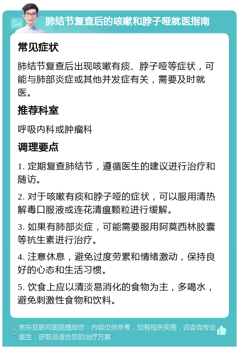 肺结节复查后的咳嗽和脖子哑就医指南 常见症状 肺结节复查后出现咳嗽有痰、脖子哑等症状，可能与肺部炎症或其他并发症有关，需要及时就医。 推荐科室 呼吸内科或肿瘤科 调理要点 1. 定期复查肺结节，遵循医生的建议进行治疗和随访。 2. 对于咳嗽有痰和脖子哑的症状，可以服用清热解毒口服液或连花清瘟颗粒进行缓解。 3. 如果有肺部炎症，可能需要服用阿莫西林胶囊等抗生素进行治疗。 4. 注意休息，避免过度劳累和情绪激动，保持良好的心态和生活习惯。 5. 饮食上应以清淡易消化的食物为主，多喝水，避免刺激性食物和饮料。