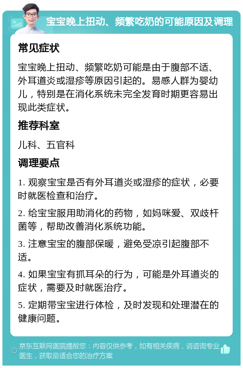 宝宝晚上扭动、频繁吃奶的可能原因及调理 常见症状 宝宝晚上扭动、频繁吃奶可能是由于腹部不适、外耳道炎或湿疹等原因引起的。易感人群为婴幼儿，特别是在消化系统未完全发育时期更容易出现此类症状。 推荐科室 儿科、五官科 调理要点 1. 观察宝宝是否有外耳道炎或湿疹的症状，必要时就医检查和治疗。 2. 给宝宝服用助消化的药物，如妈咪爱、双歧杆菌等，帮助改善消化系统功能。 3. 注意宝宝的腹部保暖，避免受凉引起腹部不适。 4. 如果宝宝有抓耳朵的行为，可能是外耳道炎的症状，需要及时就医治疗。 5. 定期带宝宝进行体检，及时发现和处理潜在的健康问题。