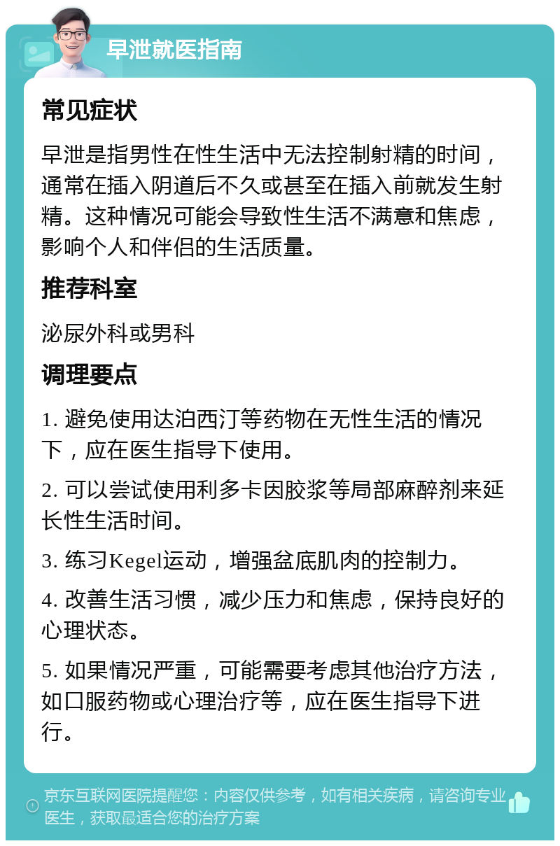 早泄就医指南 常见症状 早泄是指男性在性生活中无法控制射精的时间，通常在插入阴道后不久或甚至在插入前就发生射精。这种情况可能会导致性生活不满意和焦虑，影响个人和伴侣的生活质量。 推荐科室 泌尿外科或男科 调理要点 1. 避免使用达泊西汀等药物在无性生活的情况下，应在医生指导下使用。 2. 可以尝试使用利多卡因胶浆等局部麻醉剂来延长性生活时间。 3. 练习Kegel运动，增强盆底肌肉的控制力。 4. 改善生活习惯，减少压力和焦虑，保持良好的心理状态。 5. 如果情况严重，可能需要考虑其他治疗方法，如口服药物或心理治疗等，应在医生指导下进行。