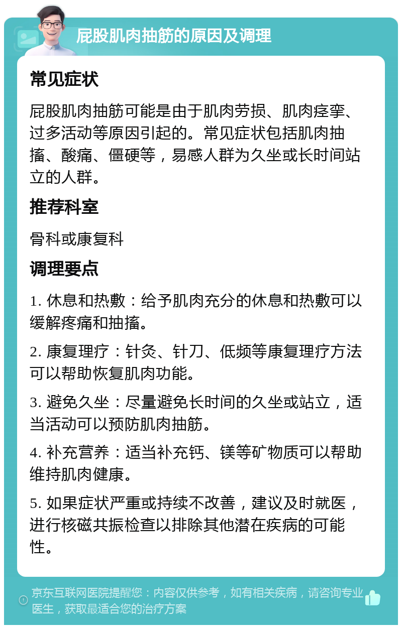 屁股肌肉抽筋的原因及调理 常见症状 屁股肌肉抽筋可能是由于肌肉劳损、肌肉痉挛、过多活动等原因引起的。常见症状包括肌肉抽搐、酸痛、僵硬等，易感人群为久坐或长时间站立的人群。 推荐科室 骨科或康复科 调理要点 1. 休息和热敷：给予肌肉充分的休息和热敷可以缓解疼痛和抽搐。 2. 康复理疗：针灸、针刀、低频等康复理疗方法可以帮助恢复肌肉功能。 3. 避免久坐：尽量避免长时间的久坐或站立，适当活动可以预防肌肉抽筋。 4. 补充营养：适当补充钙、镁等矿物质可以帮助维持肌肉健康。 5. 如果症状严重或持续不改善，建议及时就医，进行核磁共振检查以排除其他潜在疾病的可能性。