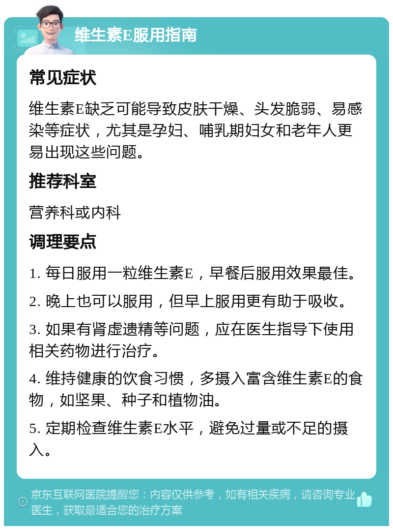 维生素E服用指南 常见症状 维生素E缺乏可能导致皮肤干燥、头发脆弱、易感染等症状，尤其是孕妇、哺乳期妇女和老年人更易出现这些问题。 推荐科室 营养科或内科 调理要点 1. 每日服用一粒维生素E，早餐后服用效果最佳。 2. 晚上也可以服用，但早上服用更有助于吸收。 3. 如果有肾虚遗精等问题，应在医生指导下使用相关药物进行治疗。 4. 维持健康的饮食习惯，多摄入富含维生素E的食物，如坚果、种子和植物油。 5. 定期检查维生素E水平，避免过量或不足的摄入。