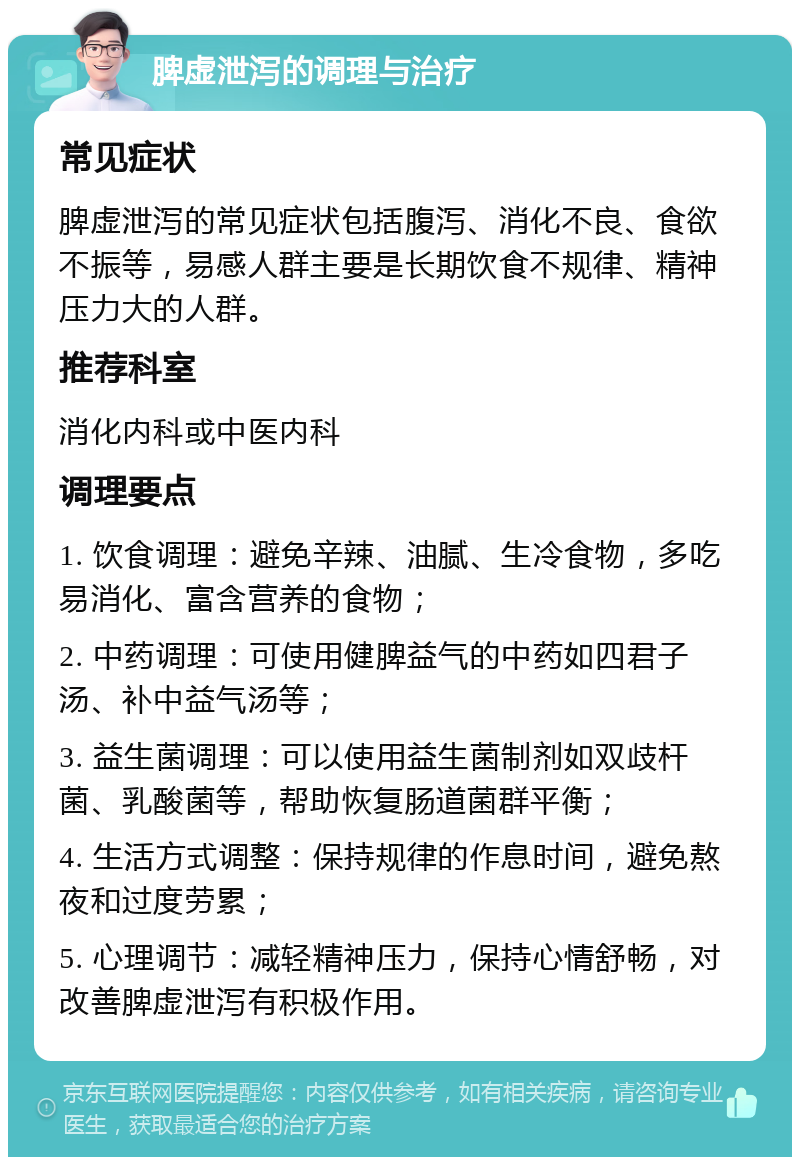 脾虚泄泻的调理与治疗 常见症状 脾虚泄泻的常见症状包括腹泻、消化不良、食欲不振等，易感人群主要是长期饮食不规律、精神压力大的人群。 推荐科室 消化内科或中医内科 调理要点 1. 饮食调理：避免辛辣、油腻、生冷食物，多吃易消化、富含营养的食物； 2. 中药调理：可使用健脾益气的中药如四君子汤、补中益气汤等； 3. 益生菌调理：可以使用益生菌制剂如双歧杆菌、乳酸菌等，帮助恢复肠道菌群平衡； 4. 生活方式调整：保持规律的作息时间，避免熬夜和过度劳累； 5. 心理调节：减轻精神压力，保持心情舒畅，对改善脾虚泄泻有积极作用。