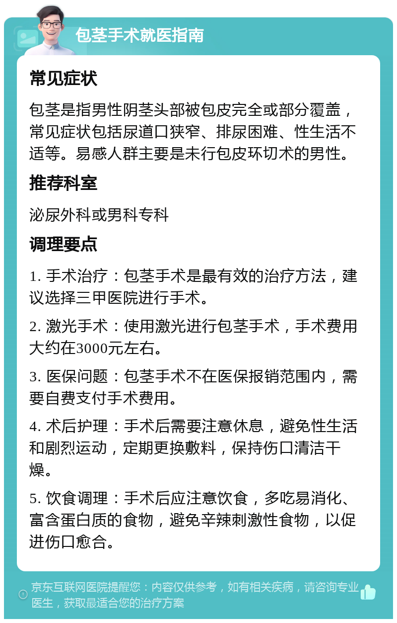 包茎手术就医指南 常见症状 包茎是指男性阴茎头部被包皮完全或部分覆盖，常见症状包括尿道口狭窄、排尿困难、性生活不适等。易感人群主要是未行包皮环切术的男性。 推荐科室 泌尿外科或男科专科 调理要点 1. 手术治疗：包茎手术是最有效的治疗方法，建议选择三甲医院进行手术。 2. 激光手术：使用激光进行包茎手术，手术费用大约在3000元左右。 3. 医保问题：包茎手术不在医保报销范围内，需要自费支付手术费用。 4. 术后护理：手术后需要注意休息，避免性生活和剧烈运动，定期更换敷料，保持伤口清洁干燥。 5. 饮食调理：手术后应注意饮食，多吃易消化、富含蛋白质的食物，避免辛辣刺激性食物，以促进伤口愈合。