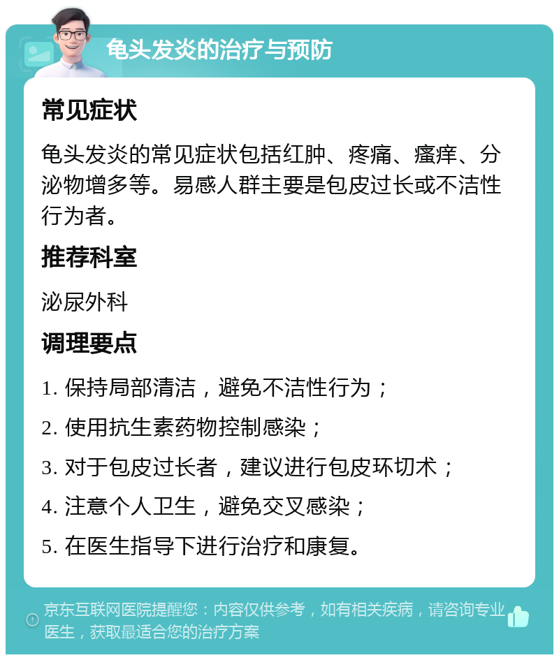 龟头发炎的治疗与预防 常见症状 龟头发炎的常见症状包括红肿、疼痛、瘙痒、分泌物增多等。易感人群主要是包皮过长或不洁性行为者。 推荐科室 泌尿外科 调理要点 1. 保持局部清洁，避免不洁性行为； 2. 使用抗生素药物控制感染； 3. 对于包皮过长者，建议进行包皮环切术； 4. 注意个人卫生，避免交叉感染； 5. 在医生指导下进行治疗和康复。