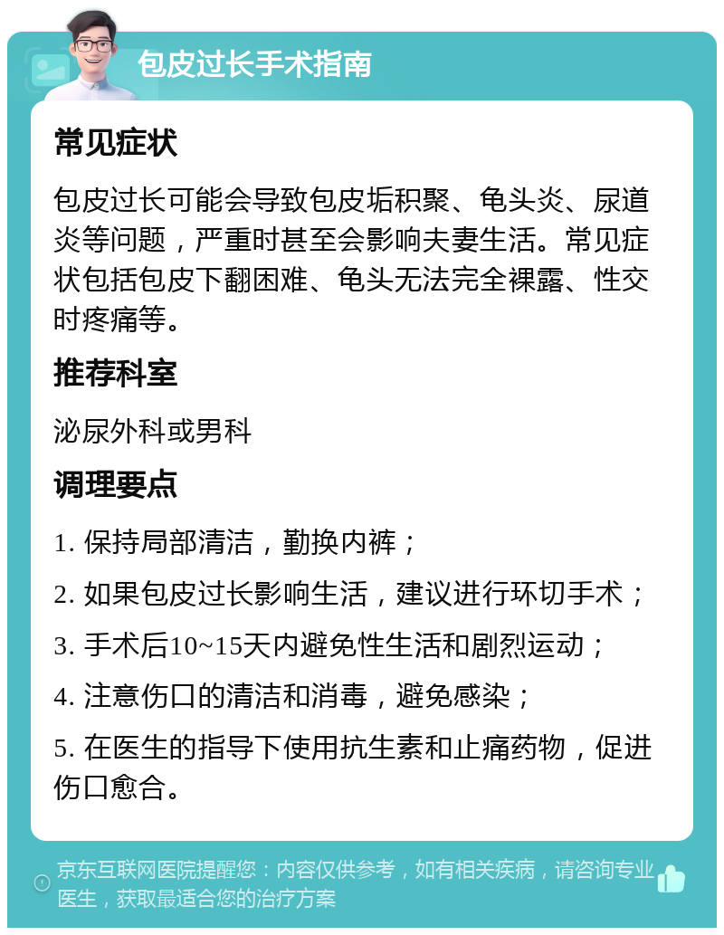 包皮过长手术指南 常见症状 包皮过长可能会导致包皮垢积聚、龟头炎、尿道炎等问题，严重时甚至会影响夫妻生活。常见症状包括包皮下翻困难、龟头无法完全裸露、性交时疼痛等。 推荐科室 泌尿外科或男科 调理要点 1. 保持局部清洁，勤换内裤； 2. 如果包皮过长影响生活，建议进行环切手术； 3. 手术后10~15天内避免性生活和剧烈运动； 4. 注意伤口的清洁和消毒，避免感染； 5. 在医生的指导下使用抗生素和止痛药物，促进伤口愈合。