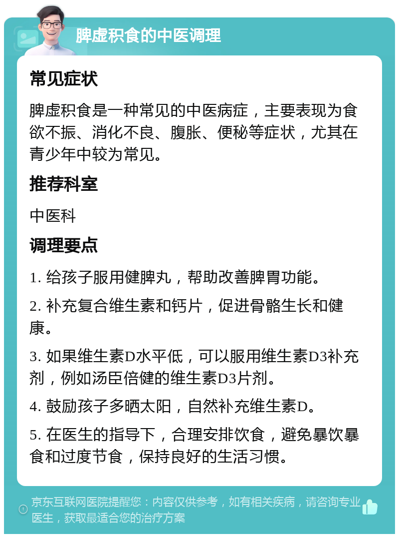 脾虚积食的中医调理 常见症状 脾虚积食是一种常见的中医病症，主要表现为食欲不振、消化不良、腹胀、便秘等症状，尤其在青少年中较为常见。 推荐科室 中医科 调理要点 1. 给孩子服用健脾丸，帮助改善脾胃功能。 2. 补充复合维生素和钙片，促进骨骼生长和健康。 3. 如果维生素D水平低，可以服用维生素D3补充剂，例如汤臣倍健的维生素D3片剂。 4. 鼓励孩子多晒太阳，自然补充维生素D。 5. 在医生的指导下，合理安排饮食，避免暴饮暴食和过度节食，保持良好的生活习惯。