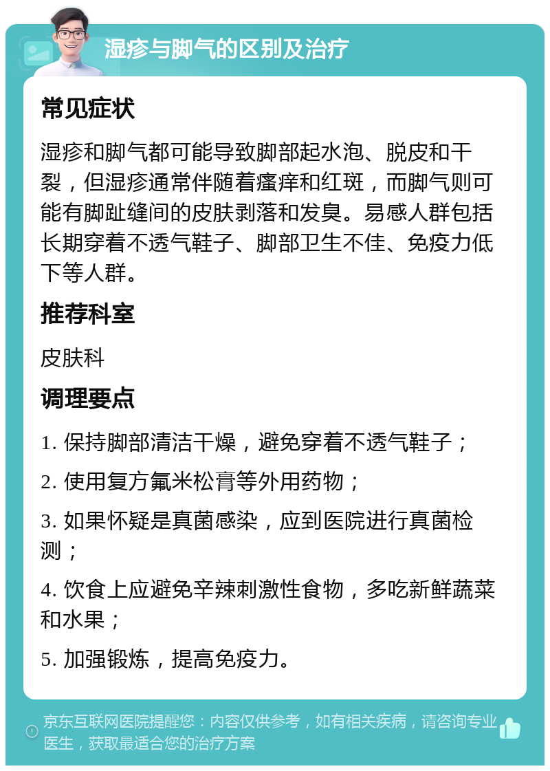 湿疹与脚气的区别及治疗 常见症状 湿疹和脚气都可能导致脚部起水泡、脱皮和干裂，但湿疹通常伴随着瘙痒和红斑，而脚气则可能有脚趾缝间的皮肤剥落和发臭。易感人群包括长期穿着不透气鞋子、脚部卫生不佳、免疫力低下等人群。 推荐科室 皮肤科 调理要点 1. 保持脚部清洁干燥，避免穿着不透气鞋子； 2. 使用复方氟米松膏等外用药物； 3. 如果怀疑是真菌感染，应到医院进行真菌检测； 4. 饮食上应避免辛辣刺激性食物，多吃新鲜蔬菜和水果； 5. 加强锻炼，提高免疫力。