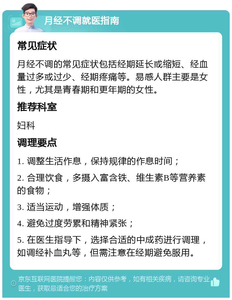 月经不调就医指南 常见症状 月经不调的常见症状包括经期延长或缩短、经血量过多或过少、经期疼痛等。易感人群主要是女性，尤其是青春期和更年期的女性。 推荐科室 妇科 调理要点 1. 调整生活作息，保持规律的作息时间； 2. 合理饮食，多摄入富含铁、维生素B等营养素的食物； 3. 适当运动，增强体质； 4. 避免过度劳累和精神紧张； 5. 在医生指导下，选择合适的中成药进行调理，如调经补血丸等，但需注意在经期避免服用。