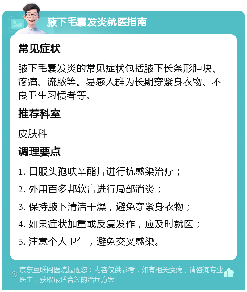 腋下毛囊发炎就医指南 常见症状 腋下毛囊发炎的常见症状包括腋下长条形肿块、疼痛、流脓等。易感人群为长期穿紧身衣物、不良卫生习惯者等。 推荐科室 皮肤科 调理要点 1. 口服头孢呋辛酯片进行抗感染治疗； 2. 外用百多邦软膏进行局部消炎； 3. 保持腋下清洁干燥，避免穿紧身衣物； 4. 如果症状加重或反复发作，应及时就医； 5. 注意个人卫生，避免交叉感染。