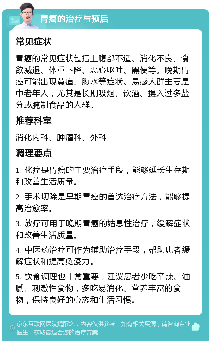 胃癌的治疗与预后 常见症状 胃癌的常见症状包括上腹部不适、消化不良、食欲减退、体重下降、恶心呕吐、黑便等。晚期胃癌可能出现黄疸、腹水等症状。易感人群主要是中老年人，尤其是长期吸烟、饮酒、摄入过多盐分或腌制食品的人群。 推荐科室 消化内科、肿瘤科、外科 调理要点 1. 化疗是胃癌的主要治疗手段，能够延长生存期和改善生活质量。 2. 手术切除是早期胃癌的首选治疗方法，能够提高治愈率。 3. 放疗可用于晚期胃癌的姑息性治疗，缓解症状和改善生活质量。 4. 中医药治疗可作为辅助治疗手段，帮助患者缓解症状和提高免疫力。 5. 饮食调理也非常重要，建议患者少吃辛辣、油腻、刺激性食物，多吃易消化、营养丰富的食物，保持良好的心态和生活习惯。