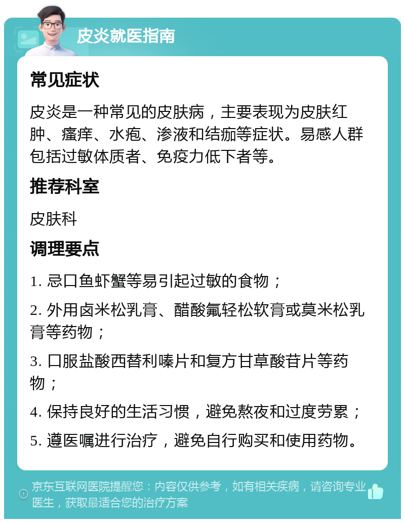 皮炎就医指南 常见症状 皮炎是一种常见的皮肤病，主要表现为皮肤红肿、瘙痒、水疱、渗液和结痂等症状。易感人群包括过敏体质者、免疫力低下者等。 推荐科室 皮肤科 调理要点 1. 忌口鱼虾蟹等易引起过敏的食物； 2. 外用卤米松乳膏、醋酸氟轻松软膏或莫米松乳膏等药物； 3. 口服盐酸西替利嗪片和复方甘草酸苷片等药物； 4. 保持良好的生活习惯，避免熬夜和过度劳累； 5. 遵医嘱进行治疗，避免自行购买和使用药物。