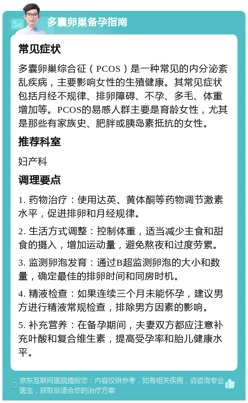 多囊卵巢备孕指南 常见症状 多囊卵巢综合征（PCOS）是一种常见的内分泌紊乱疾病，主要影响女性的生殖健康。其常见症状包括月经不规律、排卵障碍、不孕、多毛、体重增加等。PCOS的易感人群主要是育龄女性，尤其是那些有家族史、肥胖或胰岛素抵抗的女性。 推荐科室 妇产科 调理要点 1. 药物治疗：使用达英、黄体酮等药物调节激素水平，促进排卵和月经规律。 2. 生活方式调整：控制体重，适当减少主食和甜食的摄入，增加运动量，避免熬夜和过度劳累。 3. 监测卵泡发育：通过B超监测卵泡的大小和数量，确定最佳的排卵时间和同房时机。 4. 精液检查：如果连续三个月未能怀孕，建议男方进行精液常规检查，排除男方因素的影响。 5. 补充营养：在备孕期间，夫妻双方都应注意补充叶酸和复合维生素，提高受孕率和胎儿健康水平。