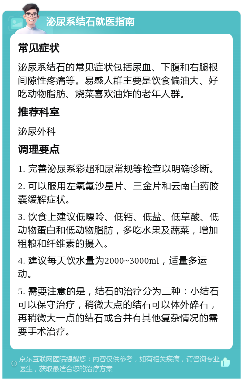 泌尿系结石就医指南 常见症状 泌尿系结石的常见症状包括尿血、下腹和右腿根间隙性疼痛等。易感人群主要是饮食偏油大、好吃动物脂肪、烧菜喜欢油炸的老年人群。 推荐科室 泌尿外科 调理要点 1. 完善泌尿系彩超和尿常规等检查以明确诊断。 2. 可以服用左氧氟沙星片、三金片和云南白药胶囊缓解症状。 3. 饮食上建议低嘌呤、低钙、低盐、低草酸、低动物蛋白和低动物脂肪，多吃水果及蔬菜，增加粗粮和纤维素的摄入。 4. 建议每天饮水量为2000~3000ml，适量多运动。 5. 需要注意的是，结石的治疗分为三种：小结石可以保守治疗，稍微大点的结石可以体外碎石，再稍微大一点的结石或合并有其他复杂情况的需要手术治疗。