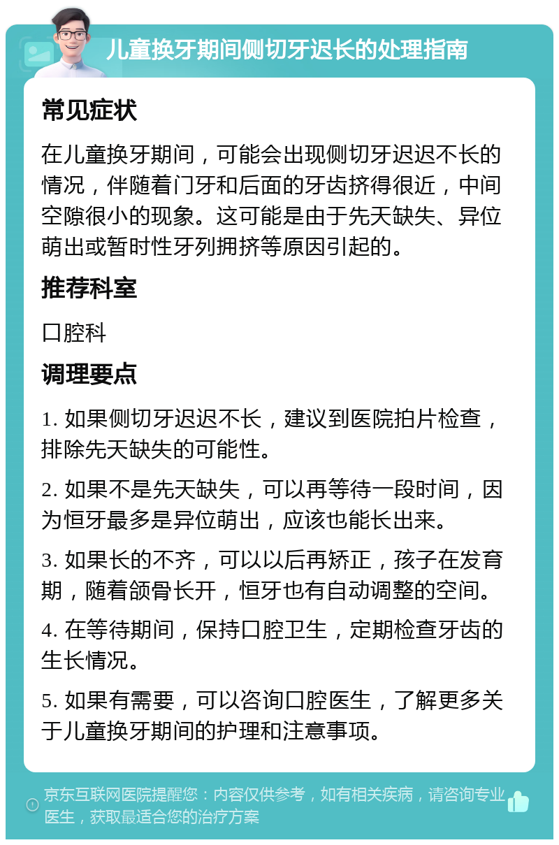 儿童换牙期间侧切牙迟长的处理指南 常见症状 在儿童换牙期间，可能会出现侧切牙迟迟不长的情况，伴随着门牙和后面的牙齿挤得很近，中间空隙很小的现象。这可能是由于先天缺失、异位萌出或暂时性牙列拥挤等原因引起的。 推荐科室 口腔科 调理要点 1. 如果侧切牙迟迟不长，建议到医院拍片检查，排除先天缺失的可能性。 2. 如果不是先天缺失，可以再等待一段时间，因为恒牙最多是异位萌出，应该也能长出来。 3. 如果长的不齐，可以以后再矫正，孩子在发育期，随着颌骨长开，恒牙也有自动调整的空间。 4. 在等待期间，保持口腔卫生，定期检查牙齿的生长情况。 5. 如果有需要，可以咨询口腔医生，了解更多关于儿童换牙期间的护理和注意事项。