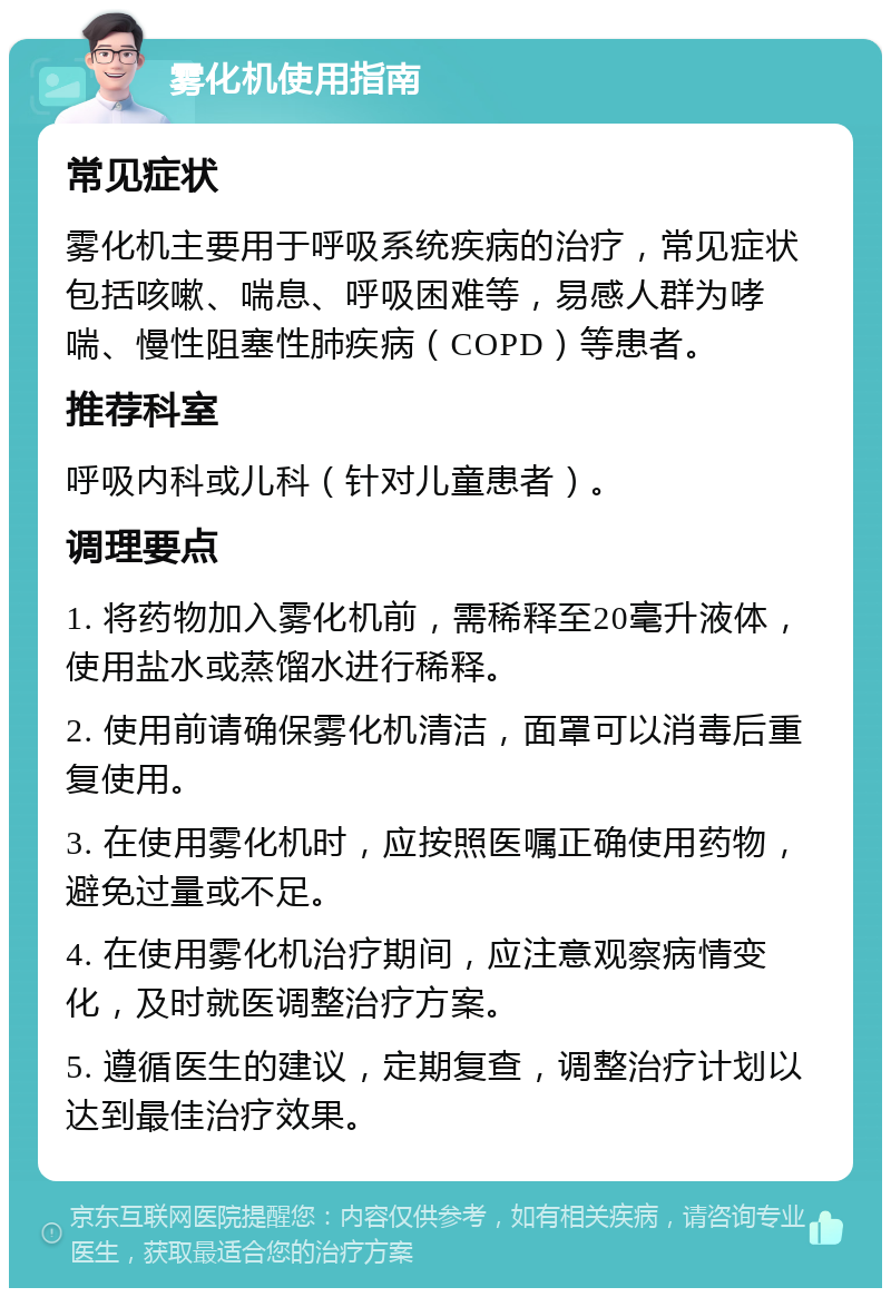 雾化机使用指南 常见症状 雾化机主要用于呼吸系统疾病的治疗，常见症状包括咳嗽、喘息、呼吸困难等，易感人群为哮喘、慢性阻塞性肺疾病（COPD）等患者。 推荐科室 呼吸内科或儿科（针对儿童患者）。 调理要点 1. 将药物加入雾化机前，需稀释至20毫升液体，使用盐水或蒸馏水进行稀释。 2. 使用前请确保雾化机清洁，面罩可以消毒后重复使用。 3. 在使用雾化机时，应按照医嘱正确使用药物，避免过量或不足。 4. 在使用雾化机治疗期间，应注意观察病情变化，及时就医调整治疗方案。 5. 遵循医生的建议，定期复查，调整治疗计划以达到最佳治疗效果。