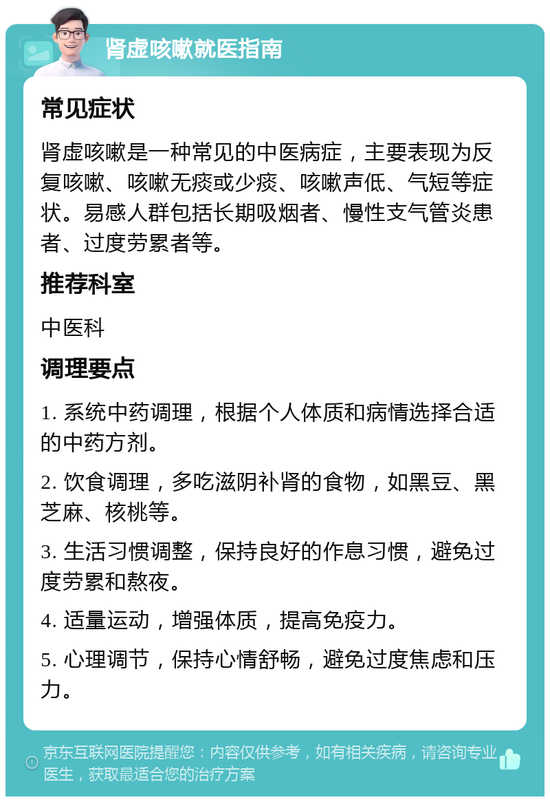 肾虚咳嗽就医指南 常见症状 肾虚咳嗽是一种常见的中医病症，主要表现为反复咳嗽、咳嗽无痰或少痰、咳嗽声低、气短等症状。易感人群包括长期吸烟者、慢性支气管炎患者、过度劳累者等。 推荐科室 中医科 调理要点 1. 系统中药调理，根据个人体质和病情选择合适的中药方剂。 2. 饮食调理，多吃滋阴补肾的食物，如黑豆、黑芝麻、核桃等。 3. 生活习惯调整，保持良好的作息习惯，避免过度劳累和熬夜。 4. 适量运动，增强体质，提高免疫力。 5. 心理调节，保持心情舒畅，避免过度焦虑和压力。