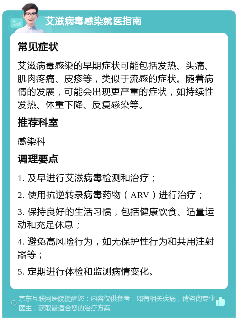 艾滋病毒感染就医指南 常见症状 艾滋病毒感染的早期症状可能包括发热、头痛、肌肉疼痛、皮疹等，类似于流感的症状。随着病情的发展，可能会出现更严重的症状，如持续性发热、体重下降、反复感染等。 推荐科室 感染科 调理要点 1. 及早进行艾滋病毒检测和治疗； 2. 使用抗逆转录病毒药物（ARV）进行治疗； 3. 保持良好的生活习惯，包括健康饮食、适量运动和充足休息； 4. 避免高风险行为，如无保护性行为和共用注射器等； 5. 定期进行体检和监测病情变化。