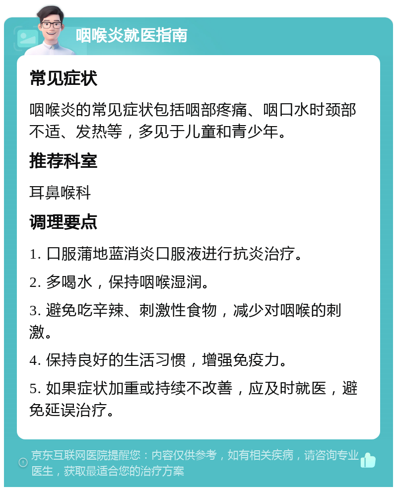 咽喉炎就医指南 常见症状 咽喉炎的常见症状包括咽部疼痛、咽口水时颈部不适、发热等，多见于儿童和青少年。 推荐科室 耳鼻喉科 调理要点 1. 口服蒲地蓝消炎口服液进行抗炎治疗。 2. 多喝水，保持咽喉湿润。 3. 避免吃辛辣、刺激性食物，减少对咽喉的刺激。 4. 保持良好的生活习惯，增强免疫力。 5. 如果症状加重或持续不改善，应及时就医，避免延误治疗。