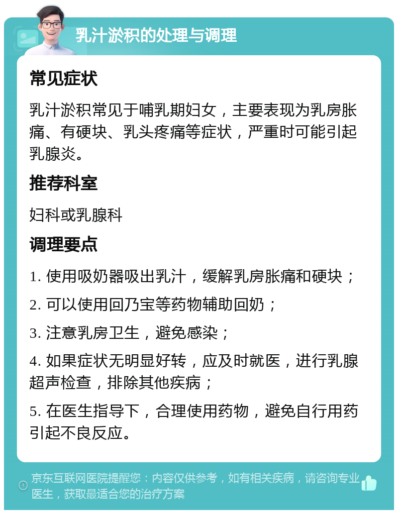 乳汁淤积的处理与调理 常见症状 乳汁淤积常见于哺乳期妇女，主要表现为乳房胀痛、有硬块、乳头疼痛等症状，严重时可能引起乳腺炎。 推荐科室 妇科或乳腺科 调理要点 1. 使用吸奶器吸出乳汁，缓解乳房胀痛和硬块； 2. 可以使用回乃宝等药物辅助回奶； 3. 注意乳房卫生，避免感染； 4. 如果症状无明显好转，应及时就医，进行乳腺超声检查，排除其他疾病； 5. 在医生指导下，合理使用药物，避免自行用药引起不良反应。