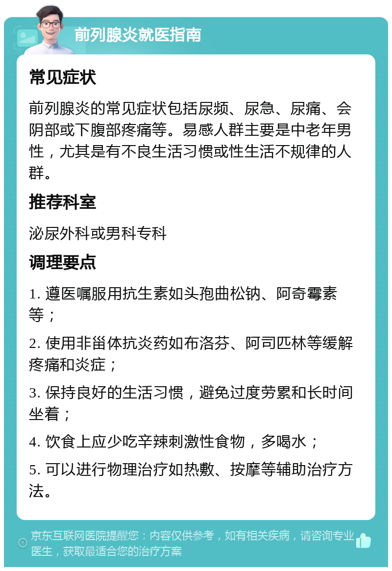 前列腺炎就医指南 常见症状 前列腺炎的常见症状包括尿频、尿急、尿痛、会阴部或下腹部疼痛等。易感人群主要是中老年男性，尤其是有不良生活习惯或性生活不规律的人群。 推荐科室 泌尿外科或男科专科 调理要点 1. 遵医嘱服用抗生素如头孢曲松钠、阿奇霉素等； 2. 使用非甾体抗炎药如布洛芬、阿司匹林等缓解疼痛和炎症； 3. 保持良好的生活习惯，避免过度劳累和长时间坐着； 4. 饮食上应少吃辛辣刺激性食物，多喝水； 5. 可以进行物理治疗如热敷、按摩等辅助治疗方法。