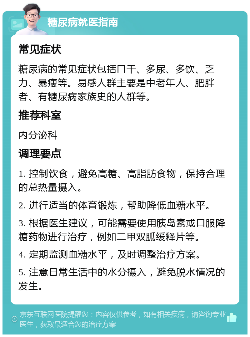 糖尿病就医指南 常见症状 糖尿病的常见症状包括口干、多尿、多饮、乏力、暴瘦等。易感人群主要是中老年人、肥胖者、有糖尿病家族史的人群等。 推荐科室 内分泌科 调理要点 1. 控制饮食，避免高糖、高脂肪食物，保持合理的总热量摄入。 2. 进行适当的体育锻炼，帮助降低血糖水平。 3. 根据医生建议，可能需要使用胰岛素或口服降糖药物进行治疗，例如二甲双胍缓释片等。 4. 定期监测血糖水平，及时调整治疗方案。 5. 注意日常生活中的水分摄入，避免脱水情况的发生。