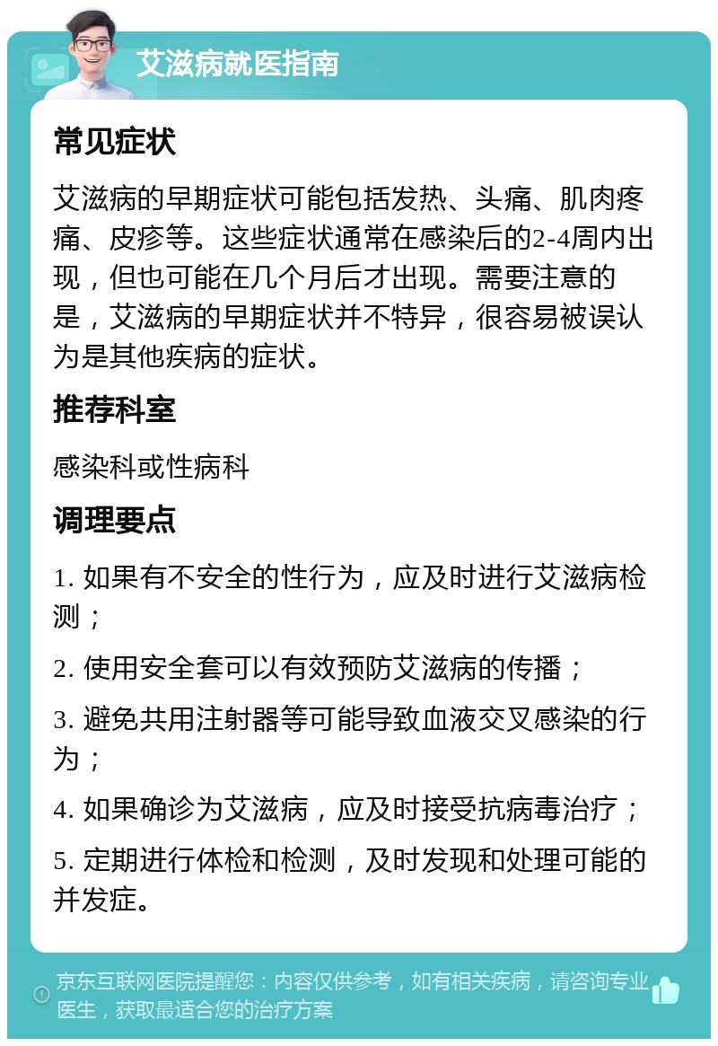 艾滋病就医指南 常见症状 艾滋病的早期症状可能包括发热、头痛、肌肉疼痛、皮疹等。这些症状通常在感染后的2-4周内出现，但也可能在几个月后才出现。需要注意的是，艾滋病的早期症状并不特异，很容易被误认为是其他疾病的症状。 推荐科室 感染科或性病科 调理要点 1. 如果有不安全的性行为，应及时进行艾滋病检测； 2. 使用安全套可以有效预防艾滋病的传播； 3. 避免共用注射器等可能导致血液交叉感染的行为； 4. 如果确诊为艾滋病，应及时接受抗病毒治疗； 5. 定期进行体检和检测，及时发现和处理可能的并发症。