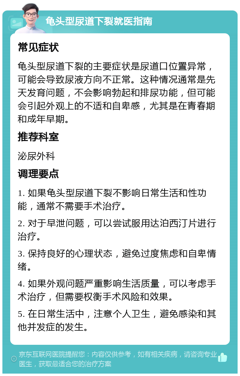 龟头型尿道下裂就医指南 常见症状 龟头型尿道下裂的主要症状是尿道口位置异常，可能会导致尿液方向不正常。这种情况通常是先天发育问题，不会影响勃起和排尿功能，但可能会引起外观上的不适和自卑感，尤其是在青春期和成年早期。 推荐科室 泌尿外科 调理要点 1. 如果龟头型尿道下裂不影响日常生活和性功能，通常不需要手术治疗。 2. 对于早泄问题，可以尝试服用达泊西汀片进行治疗。 3. 保持良好的心理状态，避免过度焦虑和自卑情绪。 4. 如果外观问题严重影响生活质量，可以考虑手术治疗，但需要权衡手术风险和效果。 5. 在日常生活中，注意个人卫生，避免感染和其他并发症的发生。