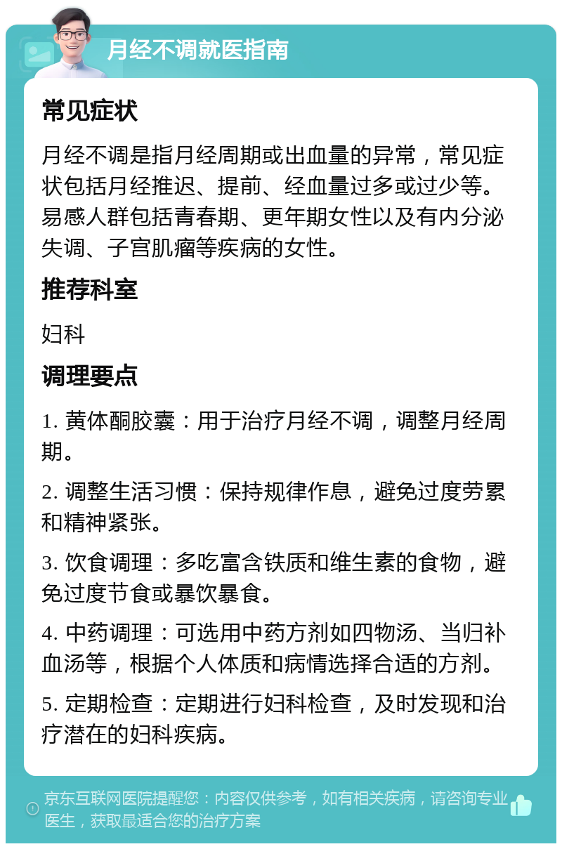 月经不调就医指南 常见症状 月经不调是指月经周期或出血量的异常，常见症状包括月经推迟、提前、经血量过多或过少等。易感人群包括青春期、更年期女性以及有内分泌失调、子宫肌瘤等疾病的女性。 推荐科室 妇科 调理要点 1. 黄体酮胶囊：用于治疗月经不调，调整月经周期。 2. 调整生活习惯：保持规律作息，避免过度劳累和精神紧张。 3. 饮食调理：多吃富含铁质和维生素的食物，避免过度节食或暴饮暴食。 4. 中药调理：可选用中药方剂如四物汤、当归补血汤等，根据个人体质和病情选择合适的方剂。 5. 定期检查：定期进行妇科检查，及时发现和治疗潜在的妇科疾病。