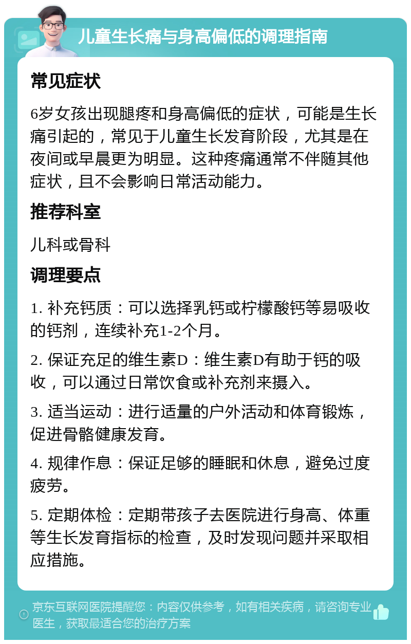 儿童生长痛与身高偏低的调理指南 常见症状 6岁女孩出现腿疼和身高偏低的症状，可能是生长痛引起的，常见于儿童生长发育阶段，尤其是在夜间或早晨更为明显。这种疼痛通常不伴随其他症状，且不会影响日常活动能力。 推荐科室 儿科或骨科 调理要点 1. 补充钙质：可以选择乳钙或柠檬酸钙等易吸收的钙剂，连续补充1-2个月。 2. 保证充足的维生素D：维生素D有助于钙的吸收，可以通过日常饮食或补充剂来摄入。 3. 适当运动：进行适量的户外活动和体育锻炼，促进骨骼健康发育。 4. 规律作息：保证足够的睡眠和休息，避免过度疲劳。 5. 定期体检：定期带孩子去医院进行身高、体重等生长发育指标的检查，及时发现问题并采取相应措施。