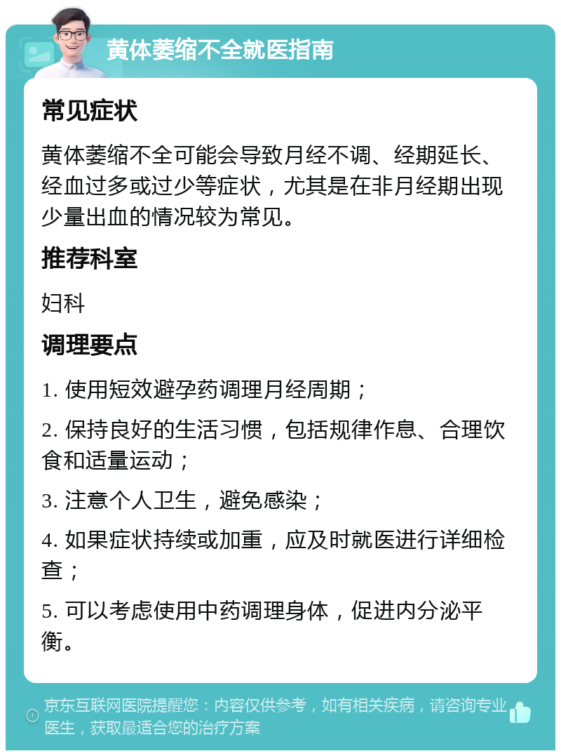 黄体萎缩不全就医指南 常见症状 黄体萎缩不全可能会导致月经不调、经期延长、经血过多或过少等症状，尤其是在非月经期出现少量出血的情况较为常见。 推荐科室 妇科 调理要点 1. 使用短效避孕药调理月经周期； 2. 保持良好的生活习惯，包括规律作息、合理饮食和适量运动； 3. 注意个人卫生，避免感染； 4. 如果症状持续或加重，应及时就医进行详细检查； 5. 可以考虑使用中药调理身体，促进内分泌平衡。