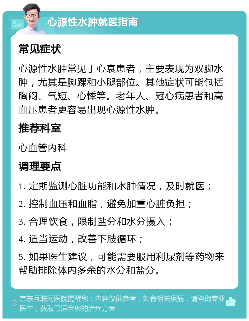 心源性水肿就医指南 常见症状 心源性水肿常见于心衰患者，主要表现为双脚水肿，尤其是脚踝和小腿部位。其他症状可能包括胸闷、气短、心悸等。老年人、冠心病患者和高血压患者更容易出现心源性水肿。 推荐科室 心血管内科 调理要点 1. 定期监测心脏功能和水肿情况，及时就医； 2. 控制血压和血脂，避免加重心脏负担； 3. 合理饮食，限制盐分和水分摄入； 4. 适当运动，改善下肢循环； 5. 如果医生建议，可能需要服用利尿剂等药物来帮助排除体内多余的水分和盐分。