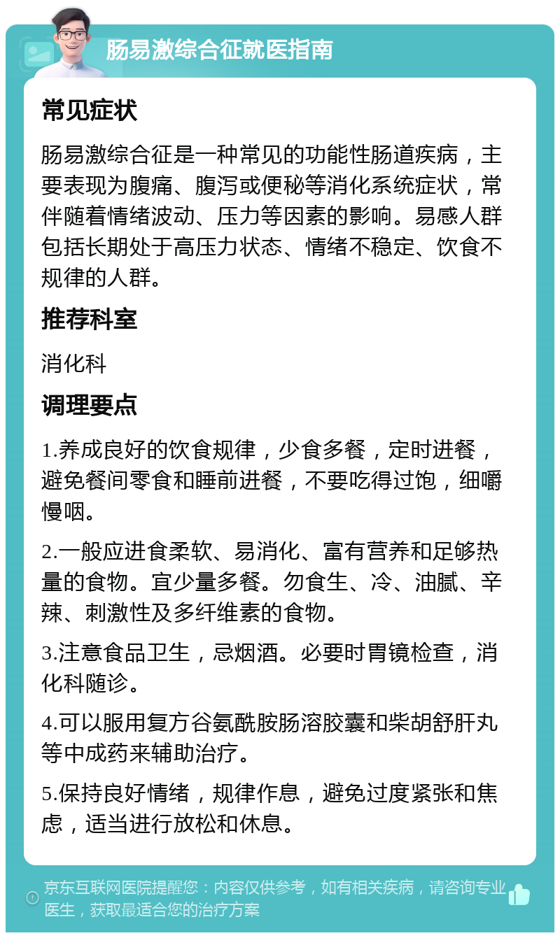 肠易激综合征就医指南 常见症状 肠易激综合征是一种常见的功能性肠道疾病，主要表现为腹痛、腹泻或便秘等消化系统症状，常伴随着情绪波动、压力等因素的影响。易感人群包括长期处于高压力状态、情绪不稳定、饮食不规律的人群。 推荐科室 消化科 调理要点 1.养成良好的饮食规律，少食多餐，定时进餐，避免餐间零食和睡前进餐，不要吃得过饱，细嚼慢咽。 2.一般应进食柔软、易消化、富有营养和足够热量的食物。宜少量多餐。勿食生、冷、油腻、辛辣、刺激性及多纤维素的食物。 3.注意食品卫生，忌烟酒。必要时胃镜检查，消化科随诊。 4.可以服用复方谷氨酰胺肠溶胶囊和柴胡舒肝丸等中成药来辅助治疗。 5.保持良好情绪，规律作息，避免过度紧张和焦虑，适当进行放松和休息。