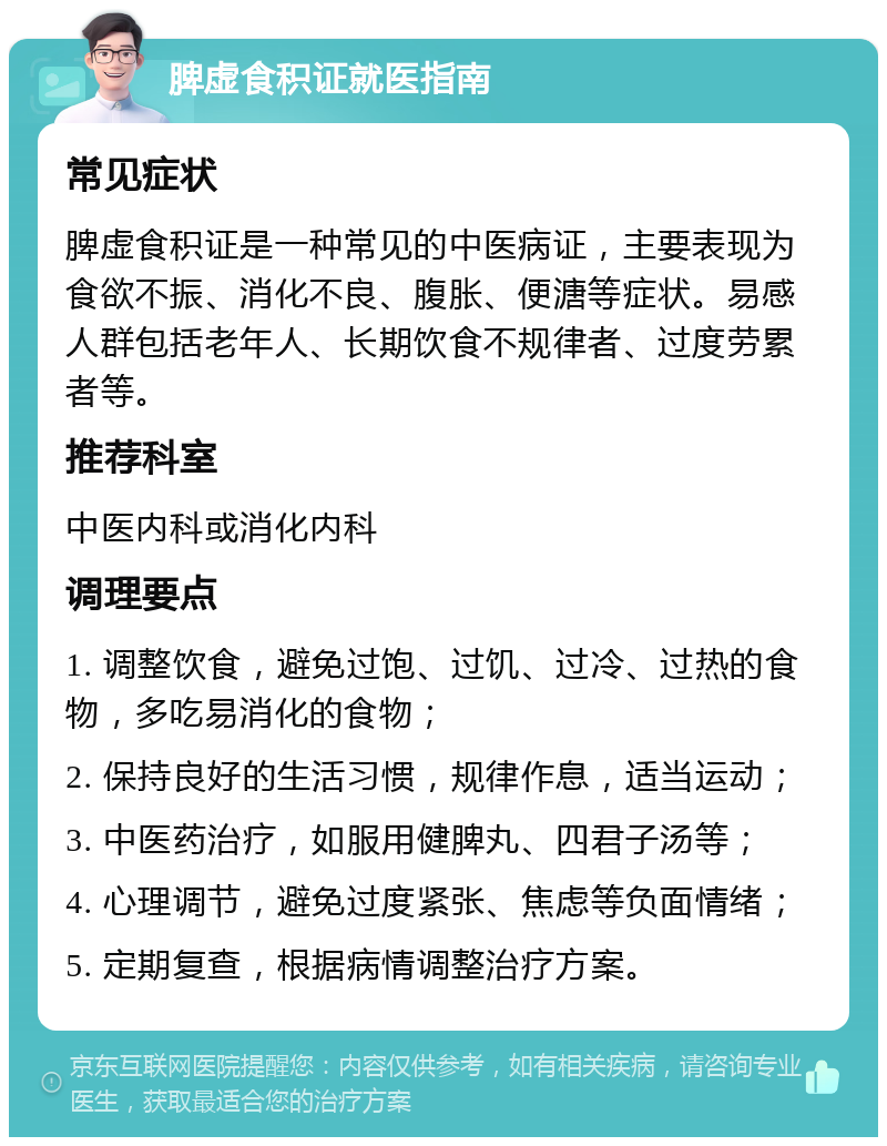 脾虚食积证就医指南 常见症状 脾虚食积证是一种常见的中医病证，主要表现为食欲不振、消化不良、腹胀、便溏等症状。易感人群包括老年人、长期饮食不规律者、过度劳累者等。 推荐科室 中医内科或消化内科 调理要点 1. 调整饮食，避免过饱、过饥、过冷、过热的食物，多吃易消化的食物； 2. 保持良好的生活习惯，规律作息，适当运动； 3. 中医药治疗，如服用健脾丸、四君子汤等； 4. 心理调节，避免过度紧张、焦虑等负面情绪； 5. 定期复查，根据病情调整治疗方案。