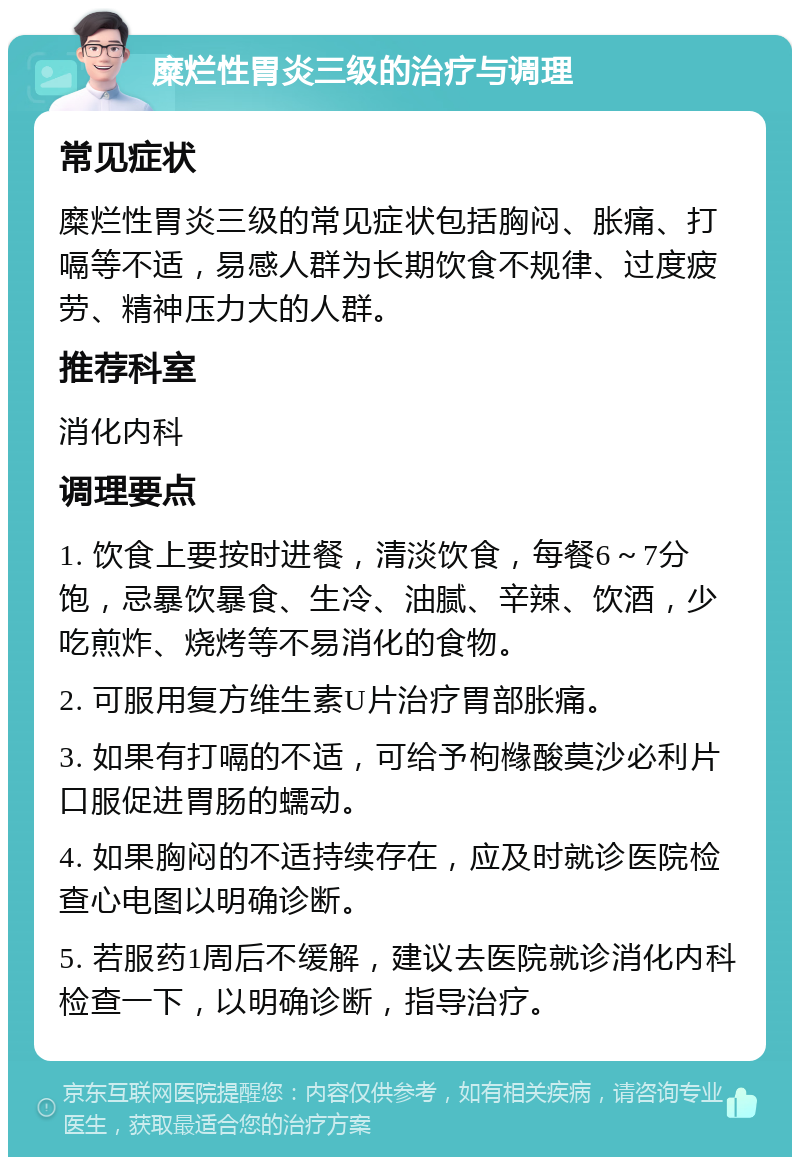 糜烂性胃炎三级的治疗与调理 常见症状 糜烂性胃炎三级的常见症状包括胸闷、胀痛、打嗝等不适，易感人群为长期饮食不规律、过度疲劳、精神压力大的人群。 推荐科室 消化内科 调理要点 1. 饮食上要按时进餐，清淡饮食，每餐6～7分饱，忌暴饮暴食、生冷、油腻、辛辣、饮酒，少吃煎炸、烧烤等不易消化的食物。 2. 可服用复方维生素U片治疗胃部胀痛。 3. 如果有打嗝的不适，可给予枸橼酸莫沙必利片口服促进胃肠的蠕动。 4. 如果胸闷的不适持续存在，应及时就诊医院检查心电图以明确诊断。 5. 若服药1周后不缓解，建议去医院就诊消化内科检查一下，以明确诊断，指导治疗。