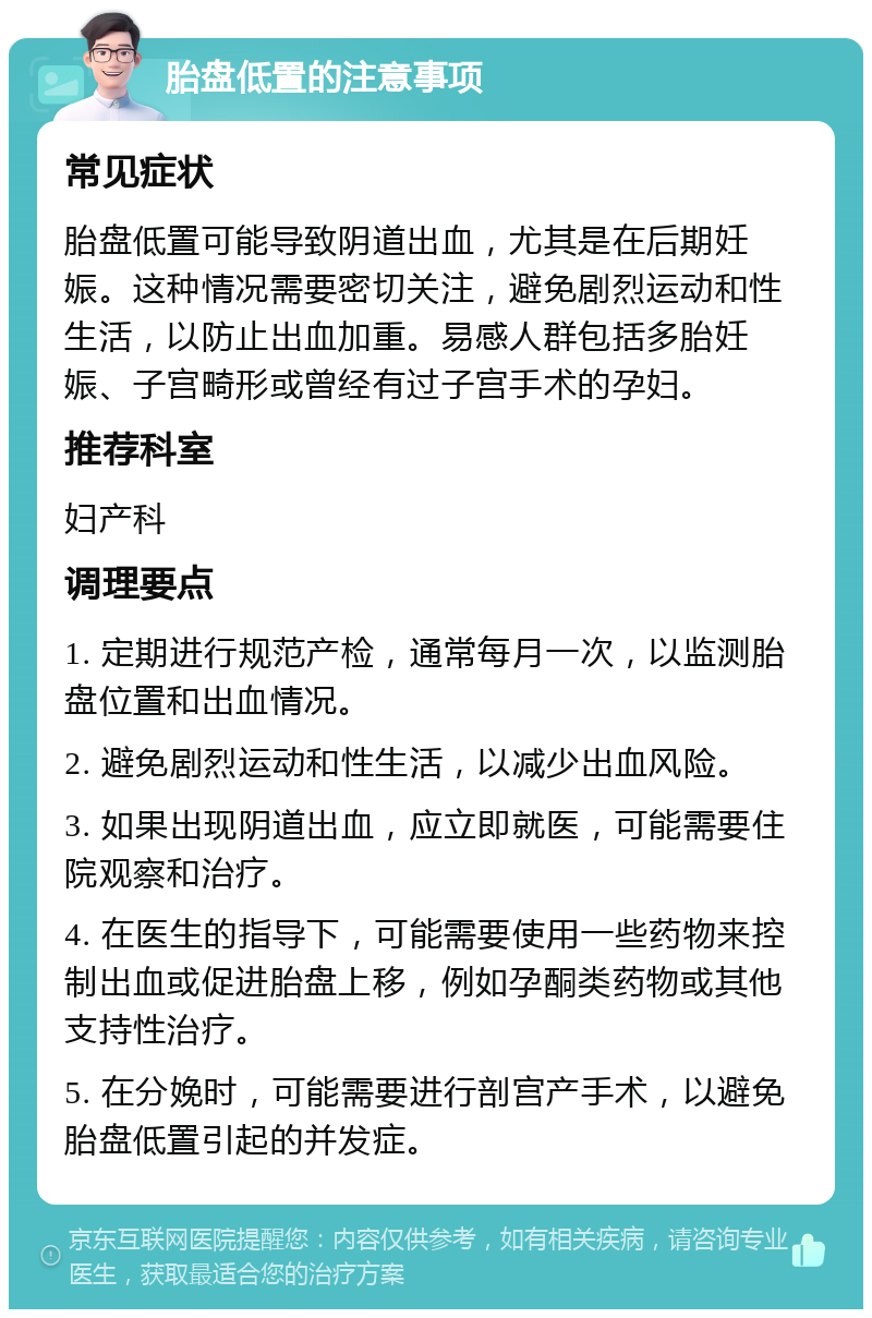 胎盘低置的注意事项 常见症状 胎盘低置可能导致阴道出血，尤其是在后期妊娠。这种情况需要密切关注，避免剧烈运动和性生活，以防止出血加重。易感人群包括多胎妊娠、子宫畸形或曾经有过子宫手术的孕妇。 推荐科室 妇产科 调理要点 1. 定期进行规范产检，通常每月一次，以监测胎盘位置和出血情况。 2. 避免剧烈运动和性生活，以减少出血风险。 3. 如果出现阴道出血，应立即就医，可能需要住院观察和治疗。 4. 在医生的指导下，可能需要使用一些药物来控制出血或促进胎盘上移，例如孕酮类药物或其他支持性治疗。 5. 在分娩时，可能需要进行剖宫产手术，以避免胎盘低置引起的并发症。