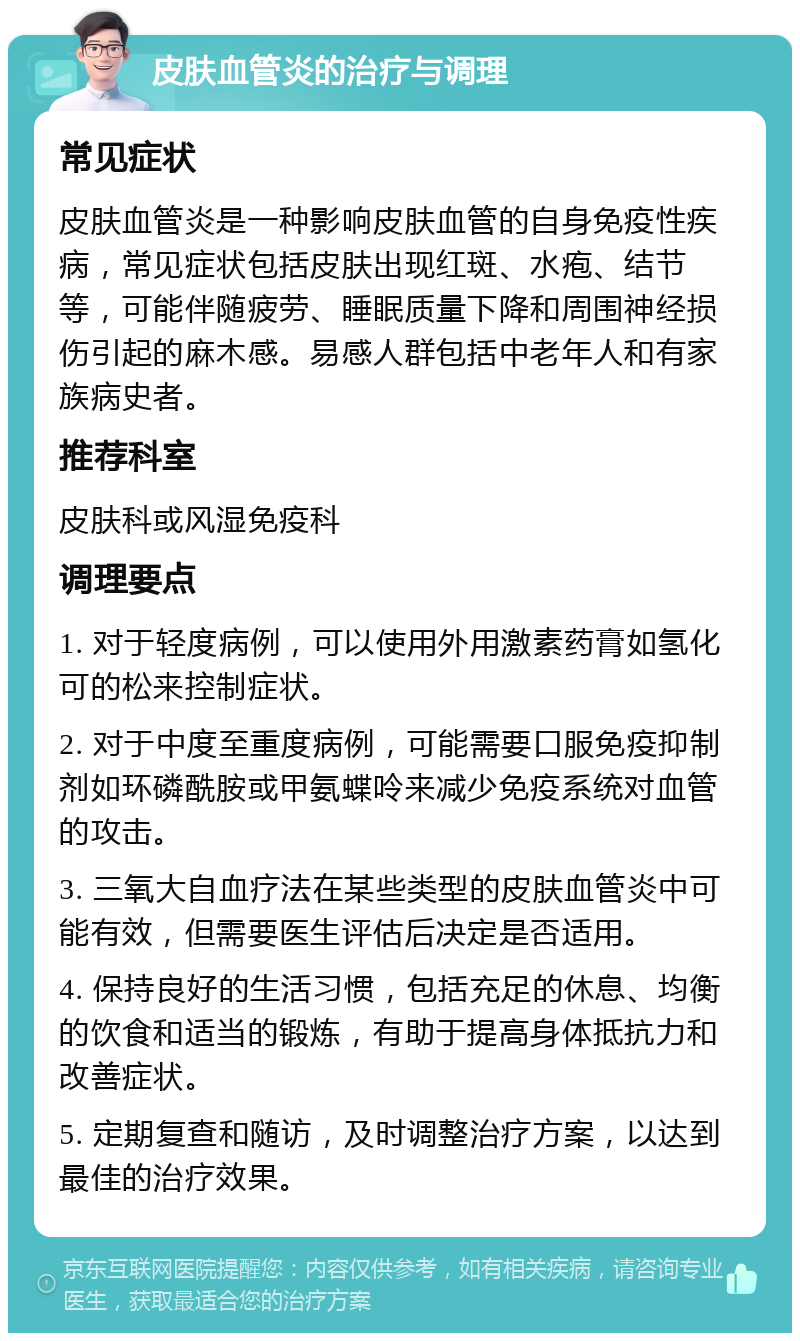 皮肤血管炎的治疗与调理 常见症状 皮肤血管炎是一种影响皮肤血管的自身免疫性疾病，常见症状包括皮肤出现红斑、水疱、结节等，可能伴随疲劳、睡眠质量下降和周围神经损伤引起的麻木感。易感人群包括中老年人和有家族病史者。 推荐科室 皮肤科或风湿免疫科 调理要点 1. 对于轻度病例，可以使用外用激素药膏如氢化可的松来控制症状。 2. 对于中度至重度病例，可能需要口服免疫抑制剂如环磷酰胺或甲氨蝶呤来减少免疫系统对血管的攻击。 3. 三氧大自血疗法在某些类型的皮肤血管炎中可能有效，但需要医生评估后决定是否适用。 4. 保持良好的生活习惯，包括充足的休息、均衡的饮食和适当的锻炼，有助于提高身体抵抗力和改善症状。 5. 定期复查和随访，及时调整治疗方案，以达到最佳的治疗效果。